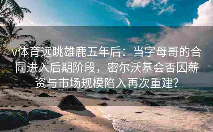 v体育远眺雄鹿五年后：当字母哥的合同进入后期阶段，密尔沃基会否因薪资与市场规模陷入再次重建？