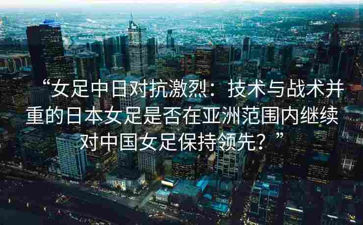 “女足中日对抗激烈：技术与战术并重的日本女足是否在亚洲范围内继续对中国女足保持领先？”