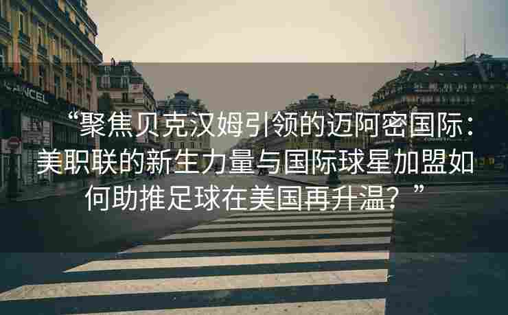 “聚焦贝克汉姆引领的迈阿密国际：美职联的新生力量与国际球星加盟如何助推足球在美国再升温？”