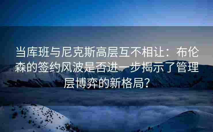 当库班与尼克斯高层互不相让：布伦森的签约风波是否进一步揭示了管理层博弈的新格局？