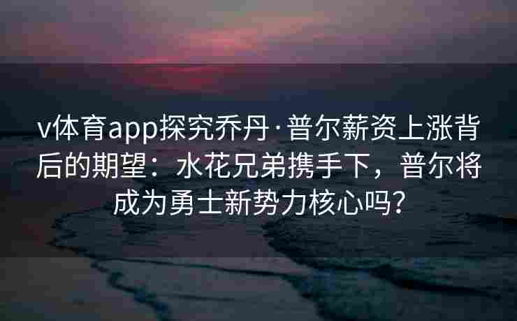v体育app探究乔丹·普尔薪资上涨背后的期望：水花兄弟携手下，普尔将成为勇士新势力核心吗？