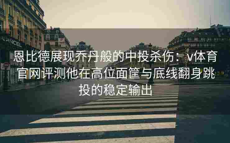 恩比德展现乔丹般的中投杀伤:v体育官网评测他在高位面筐与底线翻身跳投的稳定输出 恩比德展现乔丹般的中投杀伤:v体育官网评测他在高位面筐与底线翻身跳投的稳定输出