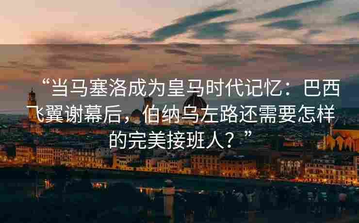 “当马塞洛成为皇马时代记忆:巴西飞翼谢幕后,伯纳乌左路还需要怎样的完美接班人?”