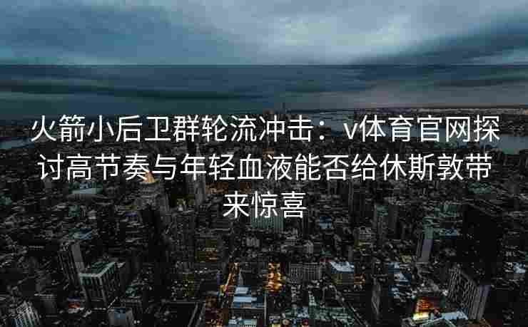 火箭小后卫群轮流冲击:v体育官网探讨高节奏与年轻血液能否给休斯敦带来惊喜