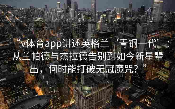 “v体育app讲述英格兰‘青铜一代’：从兰帕德与杰拉德告别到如今新星辈出，何时能打破无冠魔咒？”