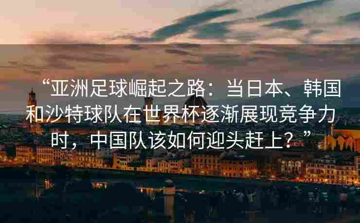 “亚洲足球崛起之路:当日本、韩国和沙特球队在世界杯逐渐展现竞争力时,中国队该如何迎头赶上?”