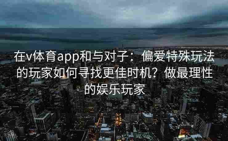 在v体育app和与对子:偏爱特殊玩法的玩家如何寻找更佳时机?做最理性的娱乐玩家