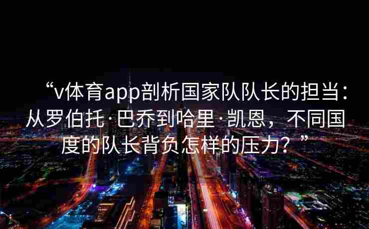 “v体育app剖析国家队队长的担当:从罗伯托·巴乔到哈里·凯恩,不同国度的队长背负怎样的压力?” “v体育app剖析国家队队长的担当:从罗伯托·巴乔到哈里·凯恩,不同国度的队长背负怎样的压力?”