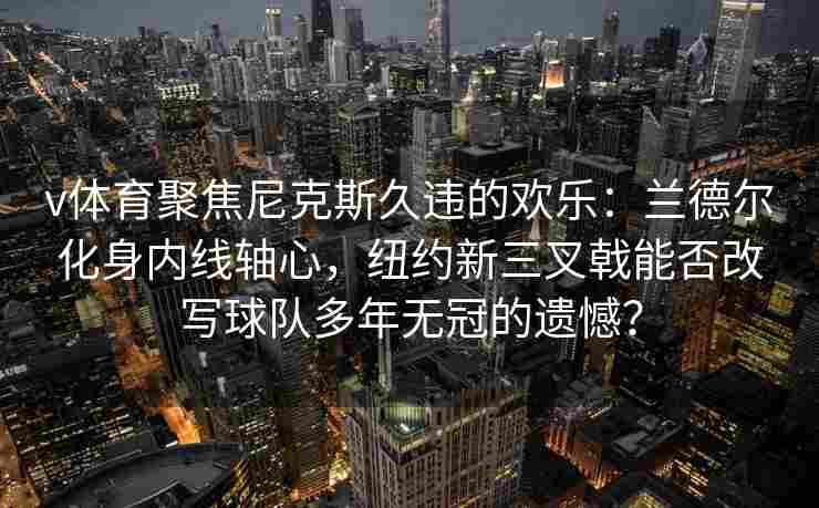 v体育聚焦尼克斯久违的欢乐:兰德尔化身内线轴心,纽约新三叉戟能否改写球队多年无冠的遗憾? v体育聚焦尼克斯久违的欢乐:兰德尔化身内线轴心,纽约新三叉戟能否改写球队多年无冠的遗憾?