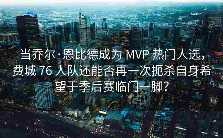 当乔尔·恩比德成为 MVP 热门人选,费城 76 人队还能否再一次扼杀自身希望于季后赛临门一脚?