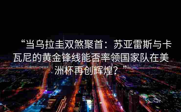 “当乌拉圭双煞聚首:苏亚雷斯与卡瓦尼的黄金锋线能否率领国家队在美洲杯再创辉煌?”