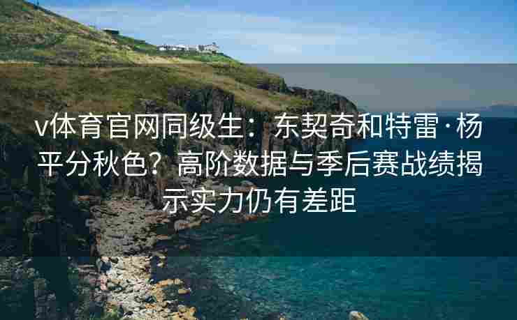 v体育官网同级生:东契奇和特雷·杨平分秋色?高阶数据与季后赛战绩揭示实力仍有差距 v体育官网同级生:东契奇和特雷·杨平分秋色?高阶数据与季后赛战绩揭示实力仍有差距