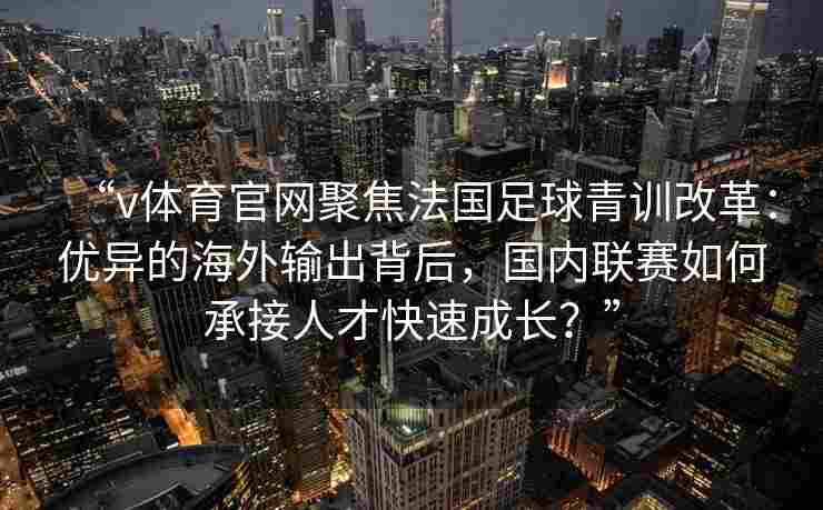 “v体育官网聚焦法国足球青训改革:优异的海外输出背后,国内联赛如何承接人才快速成长?”