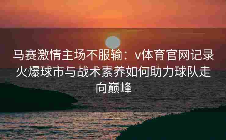 马赛激情主场不服输:v体育官网记录火爆球市与战术素养如何助力球队走向巅峰 马赛激情主场不服输:v体育官网记录火爆球市与战术素养如何助力球队走向巅峰