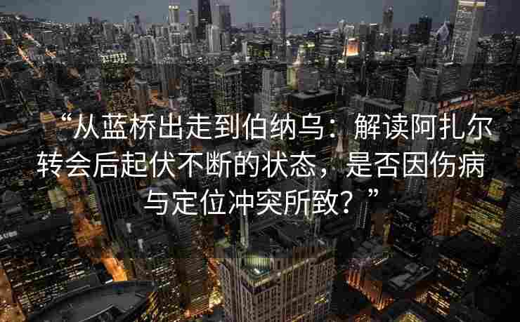 “从蓝桥出走到伯纳乌:解读阿扎尔转会后起伏不断的状态,是否因伤病与定位冲突所致?”