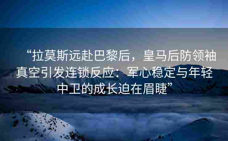 “拉莫斯远赴巴黎后,皇马后防领袖真空引发连锁反应:军心稳定与年轻中卫的成长迫在眉睫”