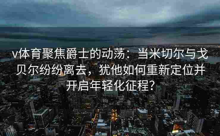v体育聚焦爵士的动荡:当米切尔与戈贝尔纷纷离去,犹他如何重新定位并开启年轻化征程? v体育聚焦爵士的动荡:当米切尔与戈贝尔纷纷离去,犹他如何重新定位并开启年轻化征程?