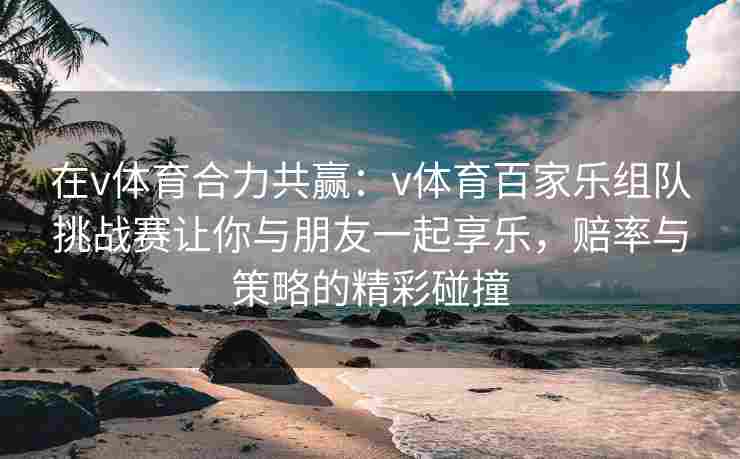 在v体育合力共赢:v体育百家乐组队挑战赛让你与朋友一起享乐,赔率与策略的精彩碰撞