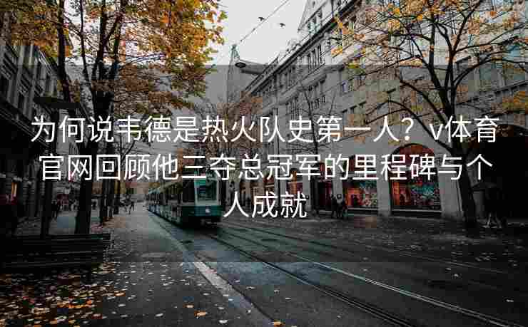 为何说韦德是热火队史第一人?v体育官网回顾他三夺总冠军的里程碑与个人成就