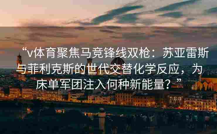 “v体育聚焦马竞锋线双枪:苏亚雷斯与菲利克斯的世代交替化学反应,为床单军团注入何种新能量?”
