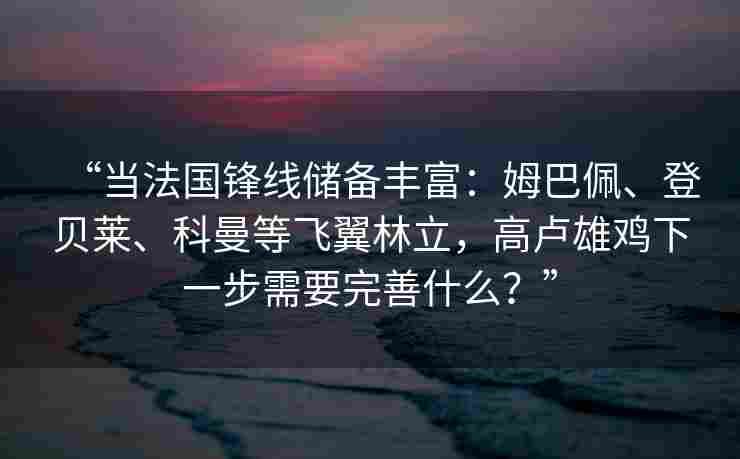 “当法国锋线储备丰富:姆巴佩、登贝莱、科曼等飞翼林立,高卢雄鸡下一步需要完善什么?”