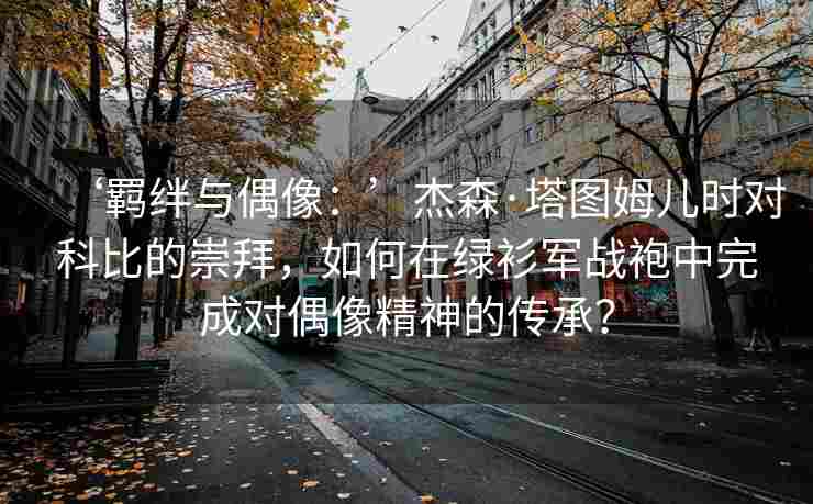 ‘羁绊与偶像:’杰森·塔图姆儿时对科比的崇拜,如何在绿衫军战袍中完成对偶像精神的传承?
