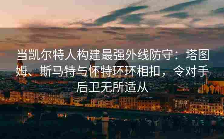 当凯尔特人构建最强外线防守:塔图姆、斯马特与怀特环环相扣,令对手后卫无所适从