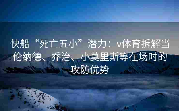 快船“死亡五小”潜力:v体育拆解当伦纳德、乔治、小莫里斯等在场时的攻防优势 快船“死亡五小”潜力:v体育拆解当伦纳德、乔治、小莫里斯等在场时的攻防优势