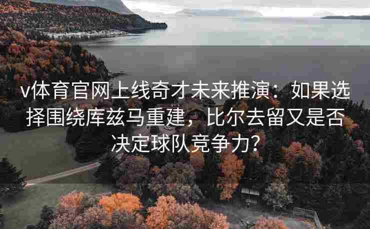 v体育官网上线奇才未来推演:如果选择围绕库兹马重建,比尔去留又是否决定球队竞争力? v体育官网上线奇才未来推演:如果选择围绕库兹马重建,比尔去留又是否决定球队竞争力?