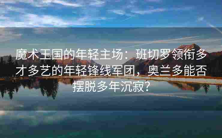魔术王国的年轻主场：班切罗领衔多才多艺的年轻锋线军团，奥兰多能否摆脱多年沉寂？