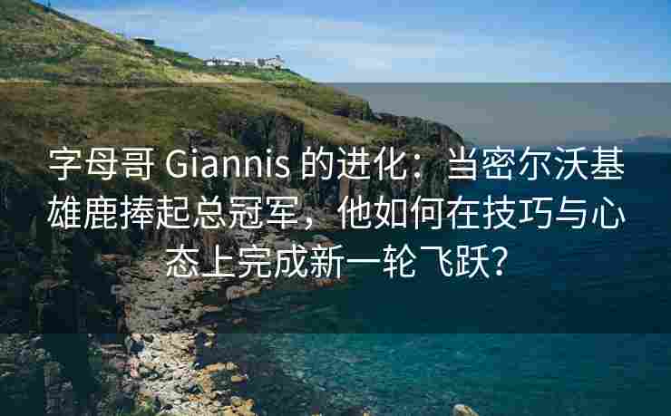 字母哥 Giannis 的进化:当密尔沃基雄鹿捧起总冠军,他如何在技巧与心态上完成新一轮飞跃?