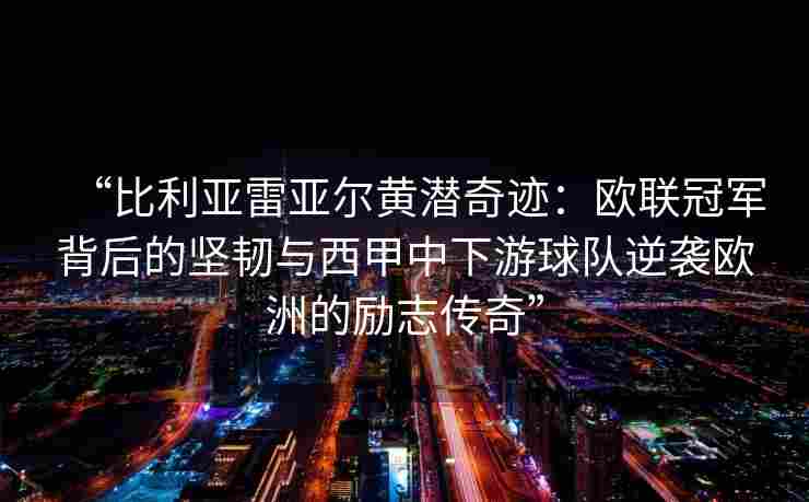 “比利亚雷亚尔黄潜奇迹:欧联冠军背后的坚韧与西甲中下游球队逆袭欧洲的励志传奇”