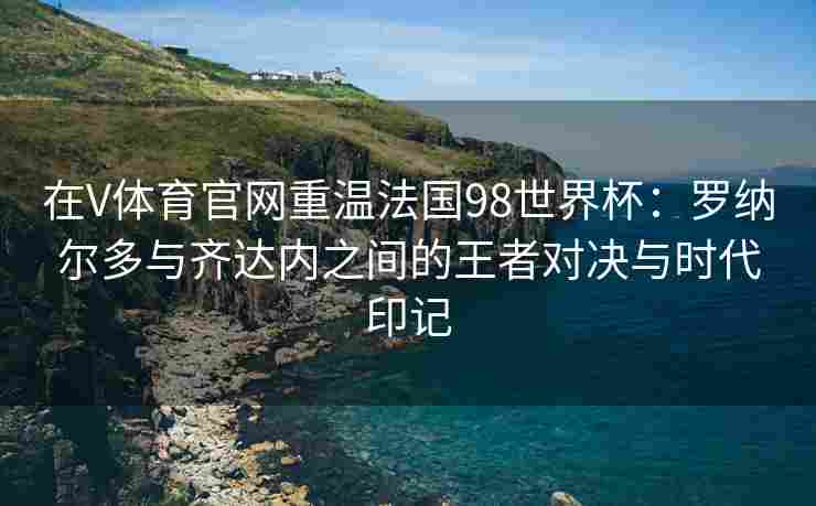 在V体育官网重温法国98世界杯:罗纳尔多与齐达内之间的王者对决与时代印记