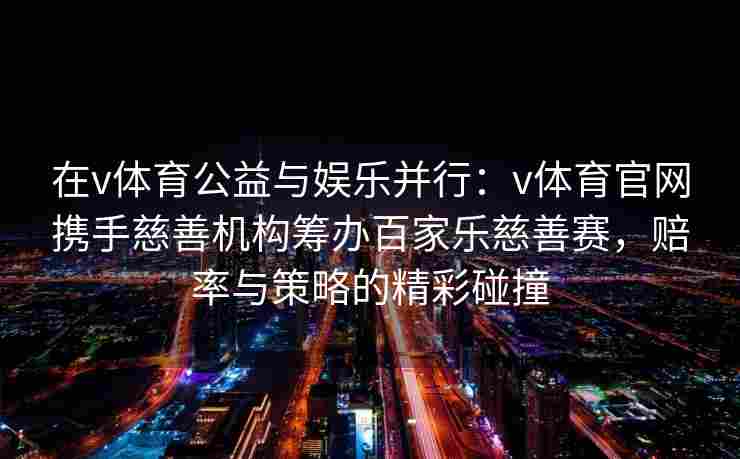 在v体育公益与娱乐并行:v体育官网携手慈善机构筹办百家乐慈善赛,赔率与策略的精彩碰撞 在v体育公益与娱乐并行:v体育官网携手慈善机构筹办百家乐慈善赛,赔率与策略的精彩碰撞
