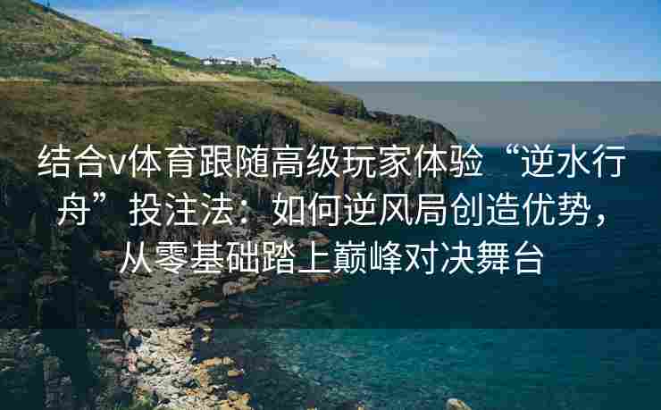 结合v体育跟随高级玩家体验“逆水行舟”投注法:如何逆风局创造优势,从零基础踏上巅峰对决舞台 结合v体育跟随高级玩家体验“逆水行舟”投注法:如何逆风局创造优势,从零基础踏上巅峰对决舞台
