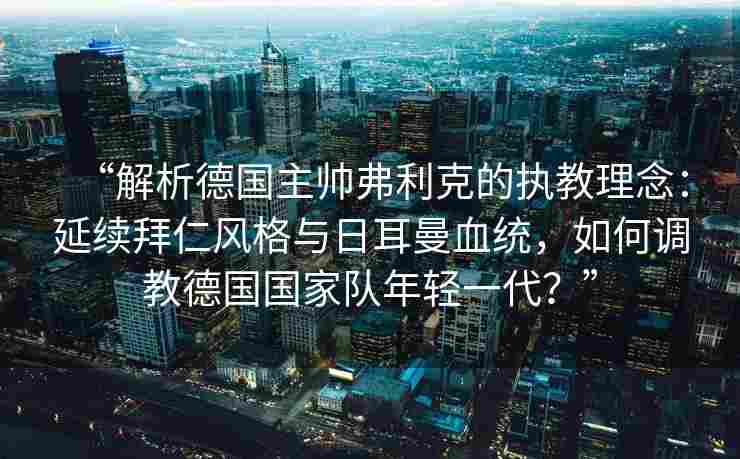 “解析德国主帅弗利克的执教理念:延续拜仁风格与日耳曼血统,如何调教德国国家队年轻一代?”