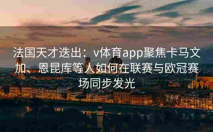 法国天才迭出:v体育app聚焦卡马文加、恩昆库等人如何在联赛与欧冠赛场同步发光