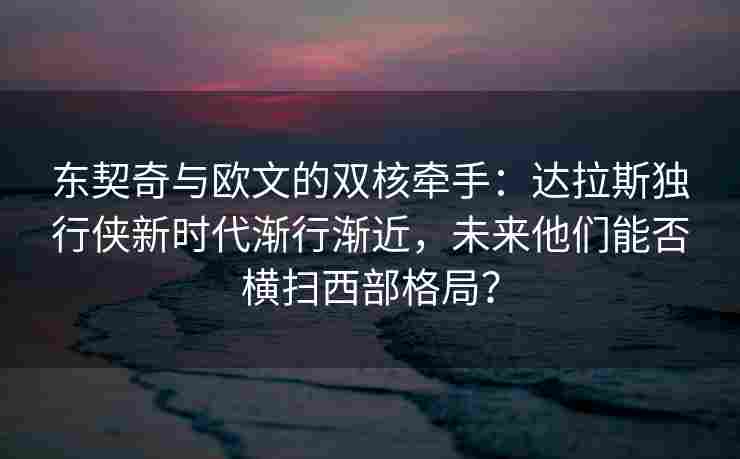 东契奇与欧文的双核牵手:达拉斯独行侠新时代渐行渐近,未来他们能否横扫西部格局?