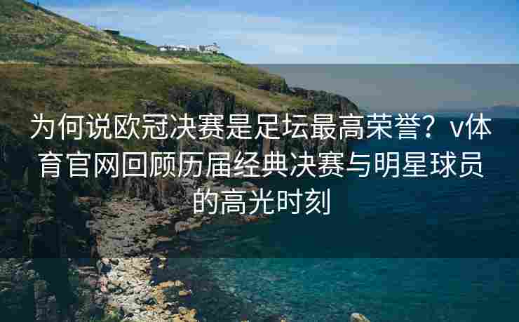 为何说欧冠决赛是足坛最高荣誉?v体育官网回顾历届经典决赛与明星球员的高光时刻