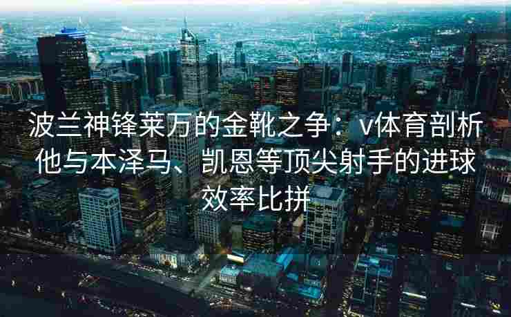波兰神锋莱万的金靴之争:v体育剖析他与本泽马、凯恩等顶尖射手的进球效率比拼
