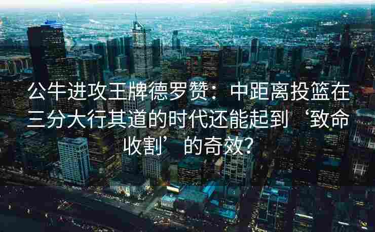 公牛进攻王牌德罗赞:中距离投篮在三分大行其道的时代还能起到‘致命收割’的奇效?