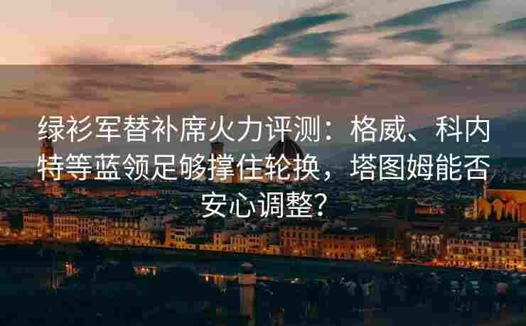 绿衫军替补席火力评测:格威、科内特等蓝领足够撑住轮换,塔图姆能否安心调整?