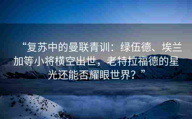 “复苏中的曼联青训:绿伍德、埃兰加等小将横空出世,老特拉福德的星光还能否耀眼世界?”