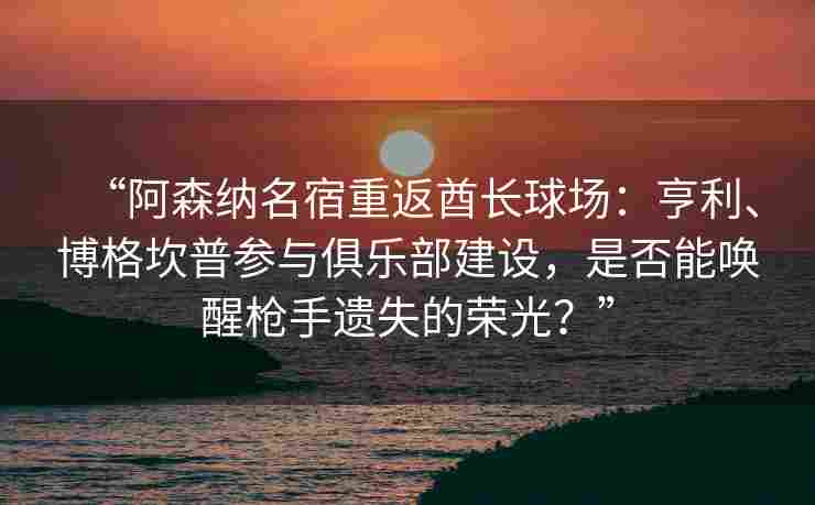 “阿森纳名宿重返酋长球场：亨利、博格坎普参与俱乐部建设，是否能唤醒枪手遗失的荣光？”