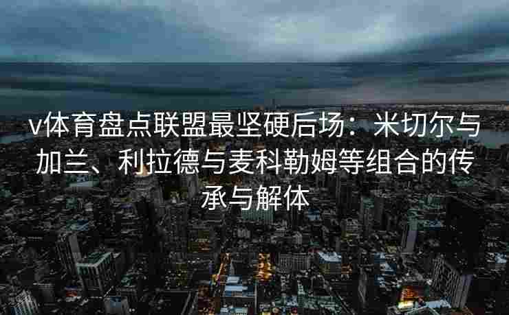 v体育盘点联盟最坚硬后场:米切尔与加兰、利拉德与麦科勒姆等组合的传承与解体