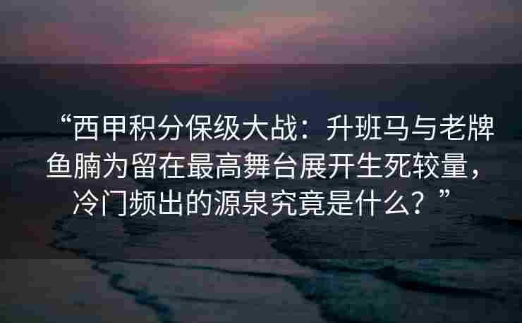 “西甲积分保级大战:升班马与老牌鱼腩为留在最高舞台展开生死较量,冷门频出的源泉究竟是什么?”