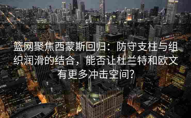 篮网聚焦西蒙斯回归:防守支柱与组织润滑的结合,能否让杜兰特和欧文有更多冲击空间?