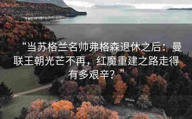 “当苏格兰名帅弗格森退休之后:曼联王朝光芒不再,红魔重建之路走得有多艰辛?”