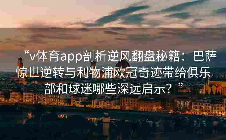 “v体育app剖析逆风翻盘秘籍:巴萨惊世逆转与利物浦欧冠奇迹带给俱乐部和球迷哪些深远启示?”
