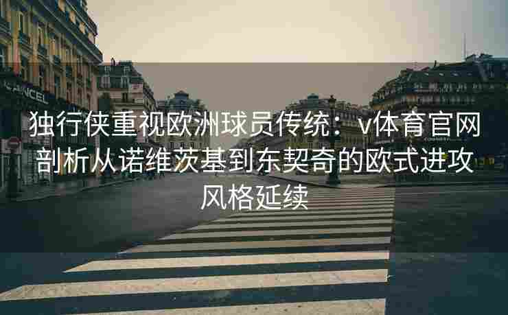 独行侠重视欧洲球员传统:v体育官网剖析从诺维茨基到东契奇的欧式进攻风格延续